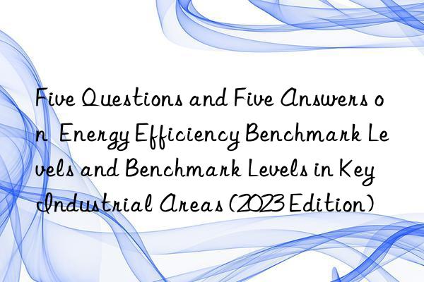 five questions and five answers on  energy efficiency benchmark levels and benchmark levels in key industrial areas (2023 edition)