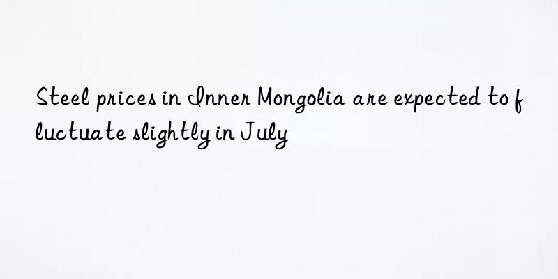 steel prices in inner mongolia are expected to fluctuate slightly in july