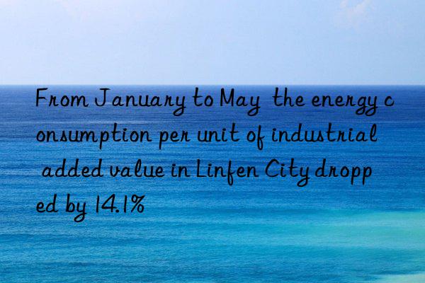 from january to may  the energy consumption per unit of industrial added value in linfen city dropped by 14.1%