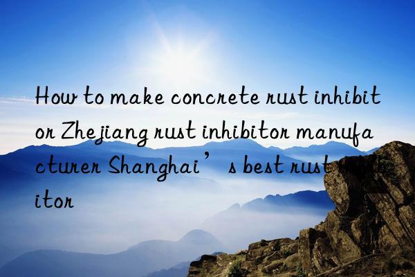 how to make concrete rust inhibitor zhejiang rust inhibitor manufacturer shanghai’s best rust inhibitor