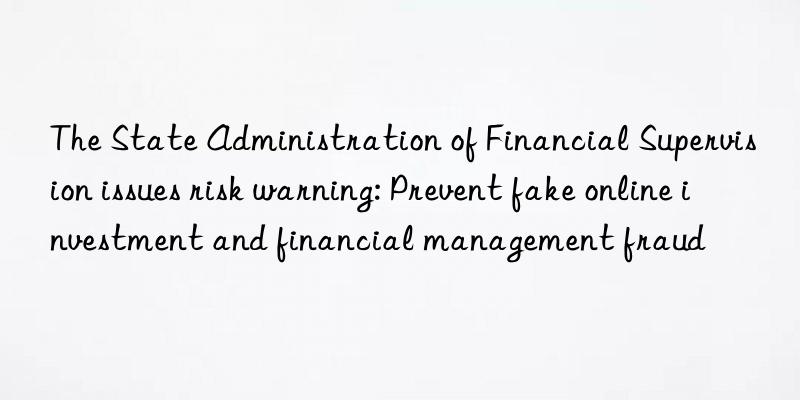 the state administration of financial supervision issues risk warning: prevent fake online investment and financial management fraud