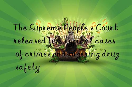 the supreme people s court released five typical cases of crimes endangering drug safety