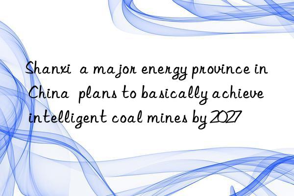 shanxi  a major energy province in china  plans to basically achieve intelligent coal mines by 2027