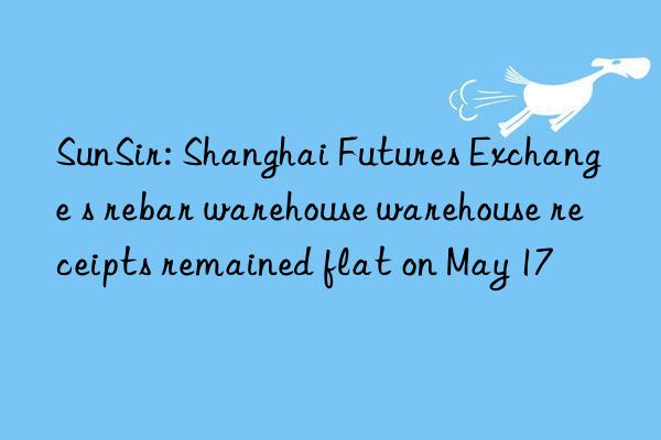 sunsir: shanghai futures exchange s rebar warehouse warehouse receipts remained flat on may 17