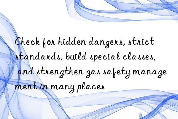 check for hidden dangers, strict standards, build special classes, and strengthen gas safety management in many places