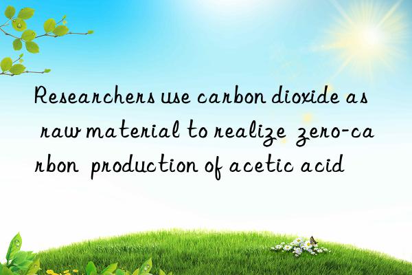 researchers use carbon dioxide as raw material to realize  zero-carbon  production of acetic acid