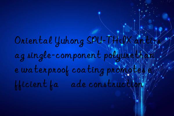 oriental yuhong spu-thix anti-sag single-component polyurethane waterproof coating promotes efficient façade construction