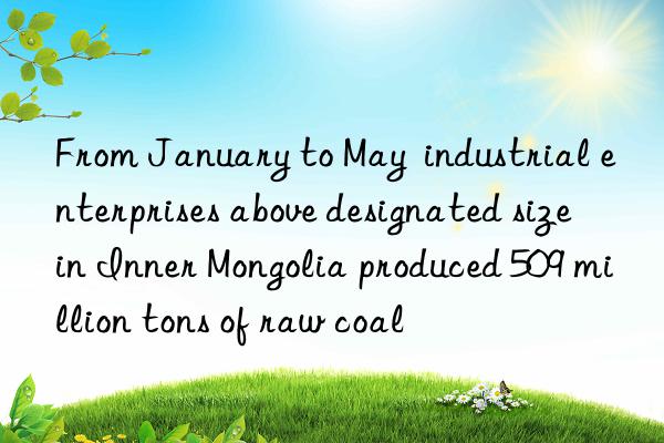 from january to may industrial enterprises above designated size in inner mongolia produced 509 million tons of raw coal