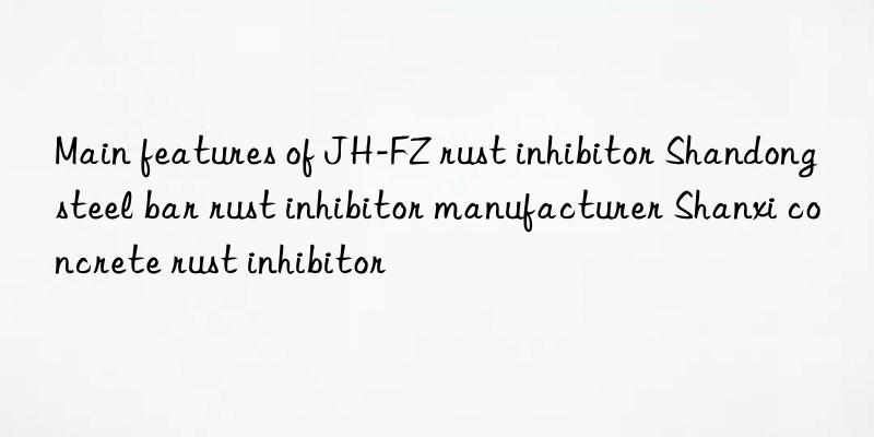 main features of jh-fz rust inhibitor shandong steel bar rust inhibitor manufacturer shanxi concrete rust inhibitor