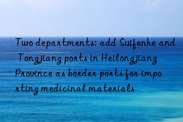 two departments: add suifenhe and tongjiang ports in heilongjiang province as border ports for importing medicinal materials