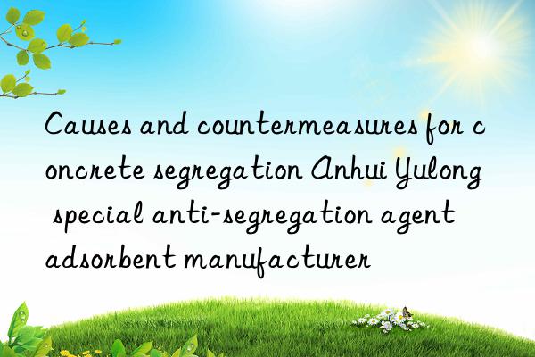 causes and countermeasures for concrete segregation anhui yulong special anti-segregation agent adsorbent manufacturer
