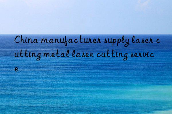 china manufacturer supply laser cutting metal laser cutting service