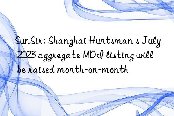 sunsir: shanghai s july 2023 aggregate mdi listing will be raised month-on-month