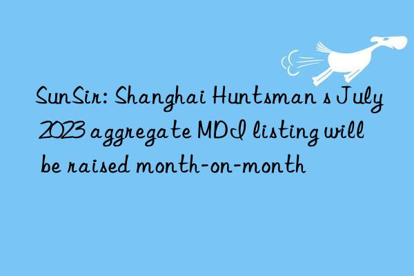 sunsir: shanghai s july 2023 aggregate mdi listing will be raised month-on-month