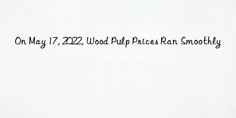 on may 17, 2022, wood pulp prices ran smoothly