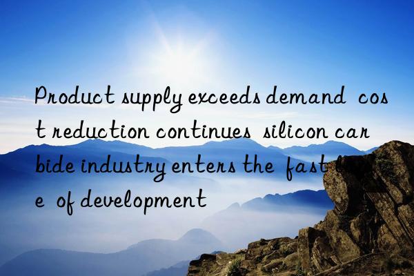 product supply exceeds demand  cost reduction continues  silicon carbide industry enters the  fast lane  of development