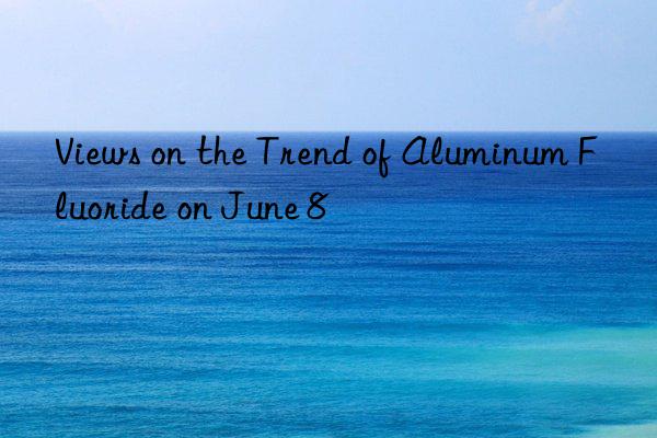 views on the trend of aluminum fluoride on june 8