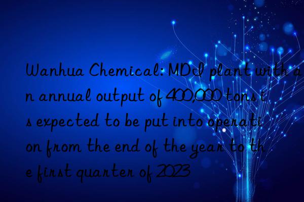  chemical: mdi plant with an annual output of 400,000 tons is expected to be put into operation from the end of the year to the first quarter of 2023