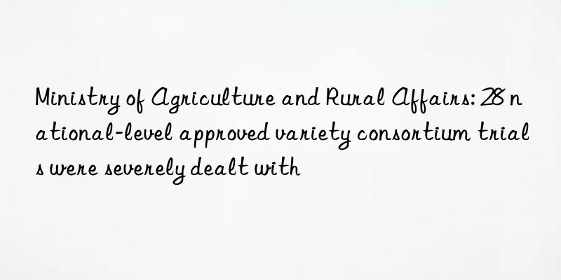 ministry of agriculture and rural affairs: 28 national-level approved variety consortium trials were severely dealt with