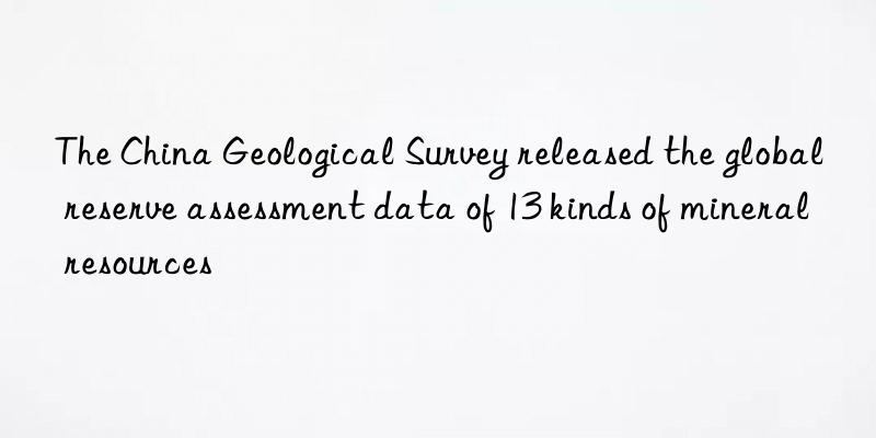 the china geological survey released the global reserve assessment data of 13 kinds of mineral resources