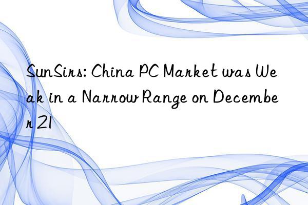 sunsirs: china pc market was weak in a narrow range on december 21