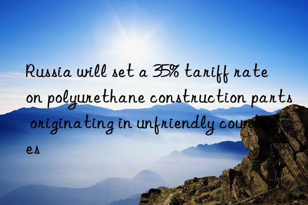 russia will set a 35% tariff rate on polyurethane construction parts originating in unfriendly countries