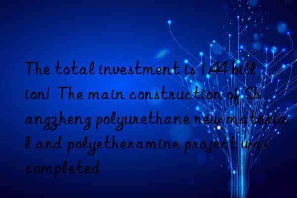 the total investment is 1.44 billion! the main construction of shangzheng polyurethane new material and polyetheramine project was completed