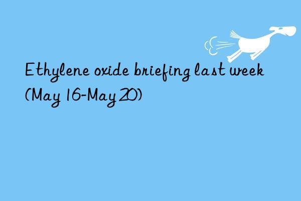 ethylene oxide briefing last week (may 16-may 20)