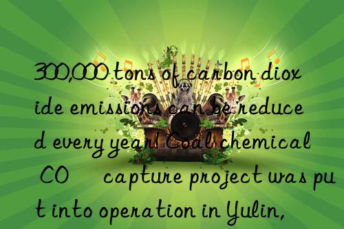300,000 tons of carbon dioxide emissions can be reduced every year! coal chemical co₂ capture project was put into operation in yulin, shaanxi