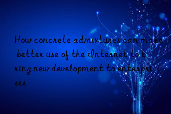 how concrete admixtures can make better use of the internet to bring new development to enterprises
