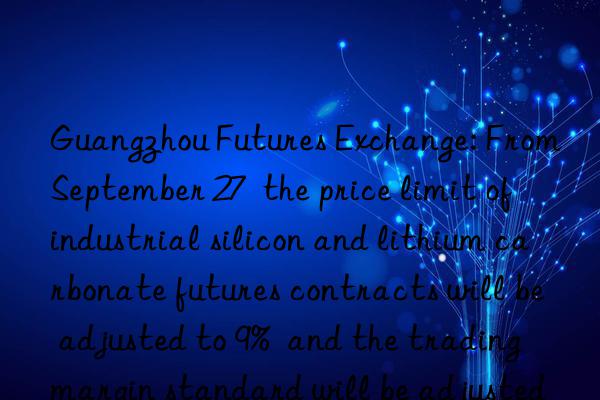 guangzhou futures exchange: from september 27  the price limit of industrial silicon and lithium carbonate futures contracts will be adjusted to 9%  and the trading margin standard will be adjusted to 11%.