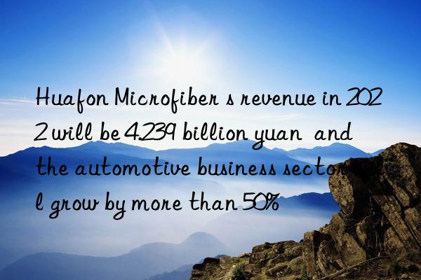 huafon microfiber s revenue in 2022 will be 4.239 billion yuan  and the automotive business sector will grow by more than 50%