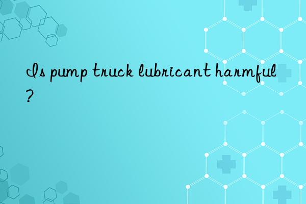 is pump truck lubricant harmful?