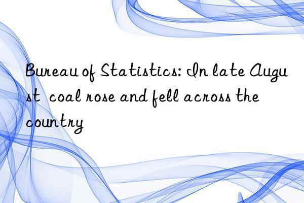 bureau of statistics: in late august  coal rose and fell across the country