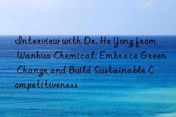 interview with dr. he yong from  chemical: embrace green change and build sustainable competitiveness