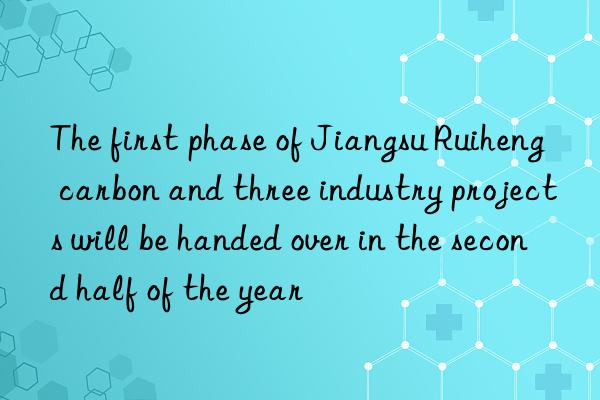 the first phase of jiangsu ruiheng carbon and three industry projects will be handed over in the second half of the year