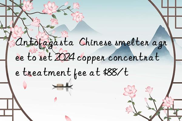 antofagasta  chinese smelter agree to set 2024 copper concentrate treatment fee at $88/t