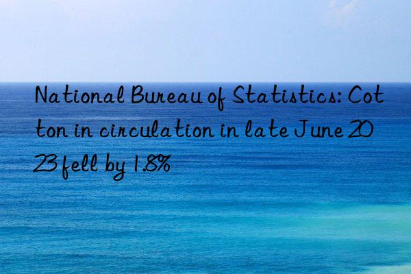 national bureau of statistics: cotton in circulation in late june 2023 fell by 1.8%