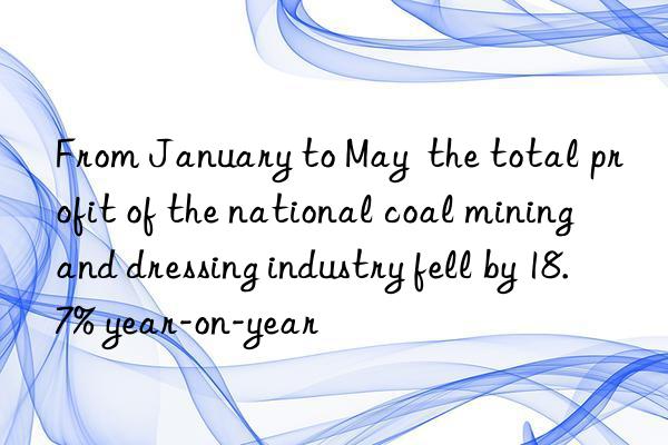 from january to may  the total profit of the national coal mining and dressing industry fell by 18.7% year-on-year
