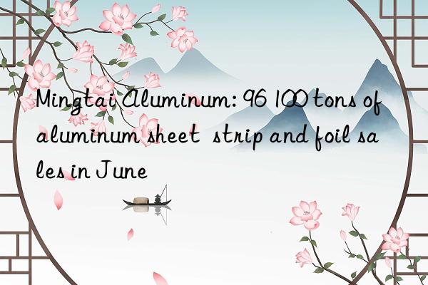 mingtai aluminum: 96 100 tons of aluminum sheet  strip and foil sales in june