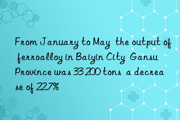 from january to may  the output of ferroalloy in baiyin city  gansu province was 33 200 tons  a decrease of 22.7%
