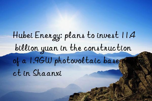 hubei energy: plans to invest 11.4 billion yuan in the construction of a 1.9gw photovoltaic base project in shaanxi