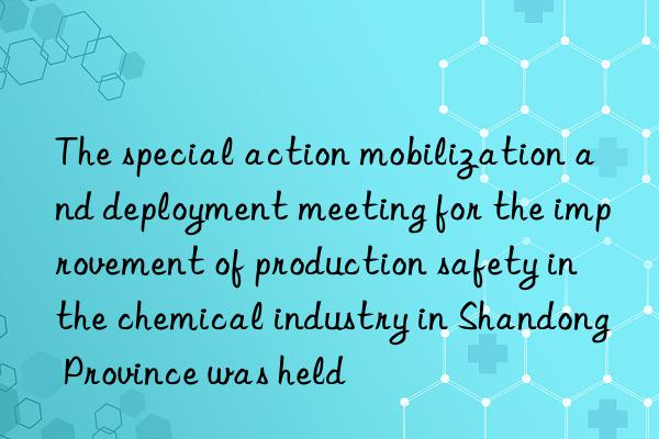 the special action mobilization and deployment meeting for the improvement of production safety in the chemical industry in shandong province was held