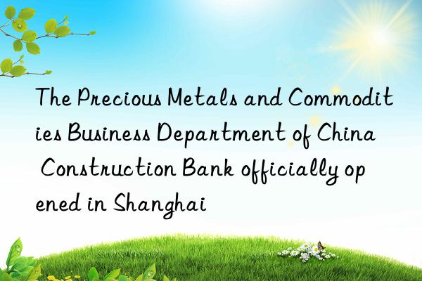 the precious metals and commodities business department of china construction bank officially opened in shanghai