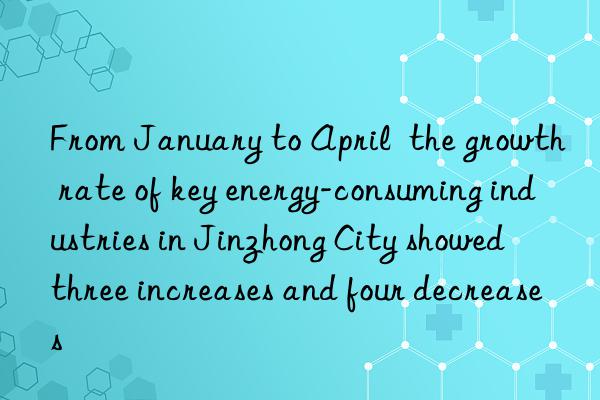 from january to april  the growth rate of key energy-consuming industries in jinzhong city showed  three increases and four decreases