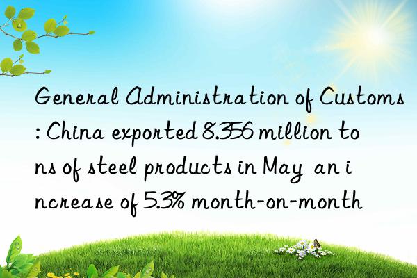 general administration of customs: china exported 8.356 million tons of steel products in may  an increase of 5.3% month-on-month