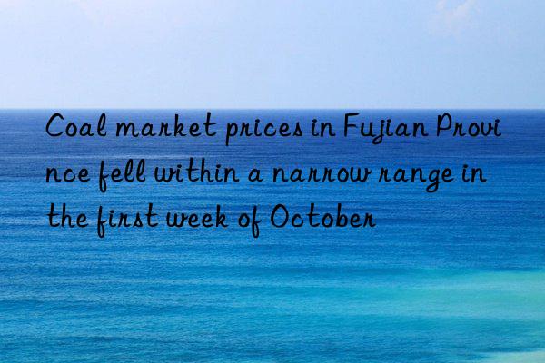 coal market prices in fujian province fell within a narrow range in the first week of october