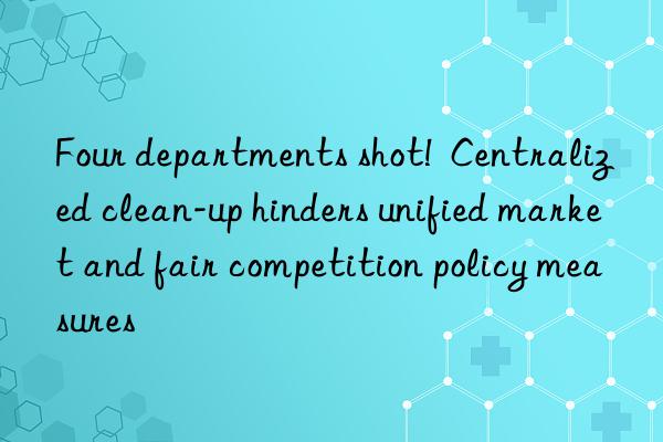 four departments shot!  centralized clean-up hinders unified market and fair competition policy measures