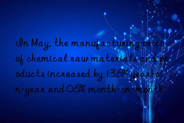 in may, the manufacturing price of chemical raw materials and products increased by 13.6% year-on-year and 0.6% month-on-month.