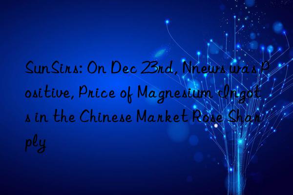 sunsirs: on dec 23rd, nnews was positive, price of magnesium ingots in the chinese market rose sharply